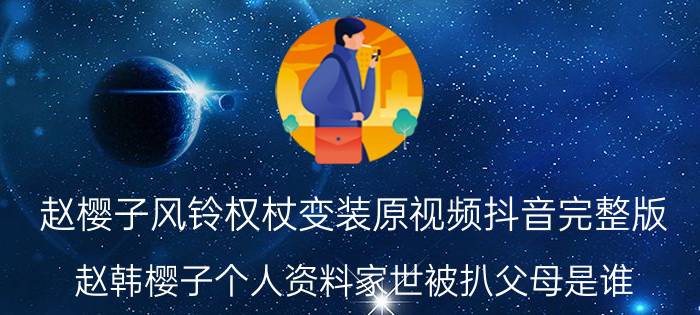 赵樱子风铃权杖变装原视频抖音完整版 赵韩樱子个人资料家世被扒父母是谁